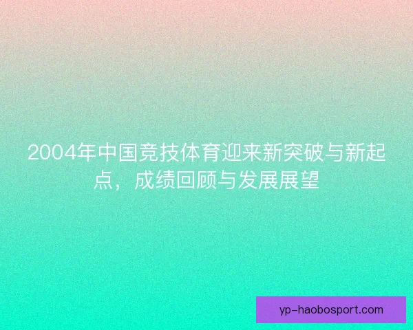 2004年中国竞技体育迎来新突破与新起点，成绩回顾与发展展望