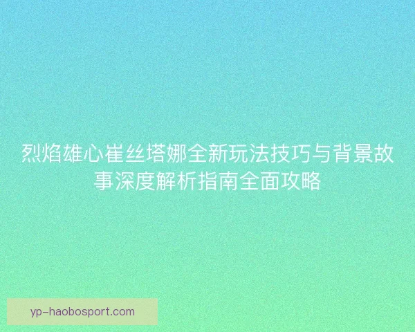 烈焰雄心崔丝塔娜全新玩法技巧与背景故事深度解析指南全面攻略