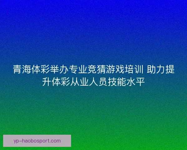 青海体彩举办专业竞猜游戏培训 助力提升体彩从业人员技能水平