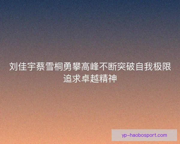 刘佳宇蔡雪桐勇攀高峰不断突破自我极限追求卓越精神