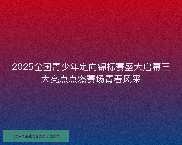 2025全国青少年定向锦标赛盛大启幕三大亮点点燃赛场青春风采