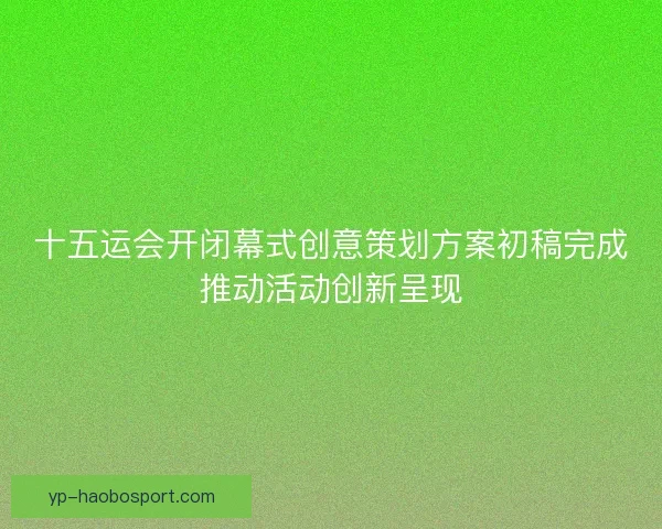 十五运会开闭幕式创意策划方案初稿完成推动活动创新呈现
